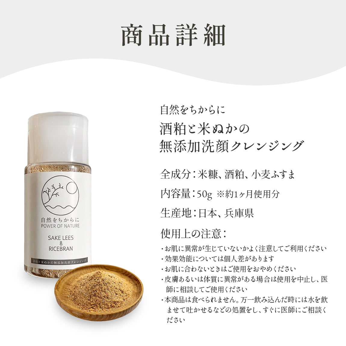 自然をちからに酒粕と米ぬかの無添加洗顔クレンジング全成分:米糠、酒粕、小麦ふすま内容量:50g ※約1ヶ月使用分生産地:日本、兵庫県使用上の注意:・お肌に異常が生じていないかよく注意してご利用ください
・効果効能については個人差があります
・お肌に合わないときはご使用をおやめください
・皮膚あるいは体質に異常がある場合は使用を中止し、医師に相談してご使用ください
・本商品は食べられません。万一飲み込んだ時には水を飲ませて吐かせるなどの処置をし、すぐに医師にご相談ください