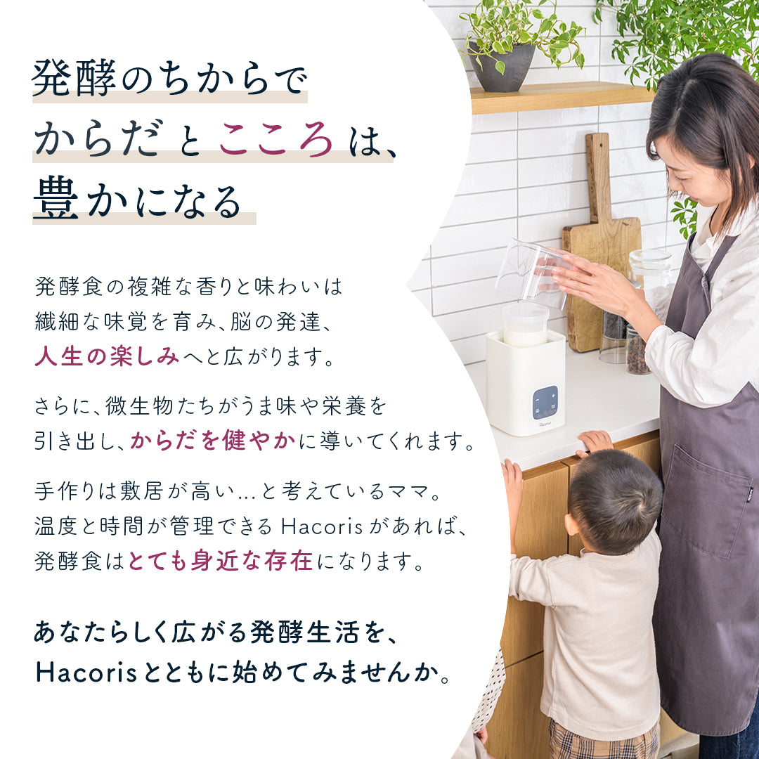 発酵のちからで からだとこころは、 豊かになる
発酵食の複雑な香りと味わいは繊細な味覚を育み、脳の発達、人生の楽しみへと広がります。さらに、微生物たちがうま味や栄養を引き出し、からだを健やかに導いてくれます。手作りは敷居が高い...と考えているママ。温度と時間が管理できるHacorisがあれば、発酵食はとても身近な存在になります。
あなたらしく広がる発酵生活を、 Hacorisとともに始めてみませんか。