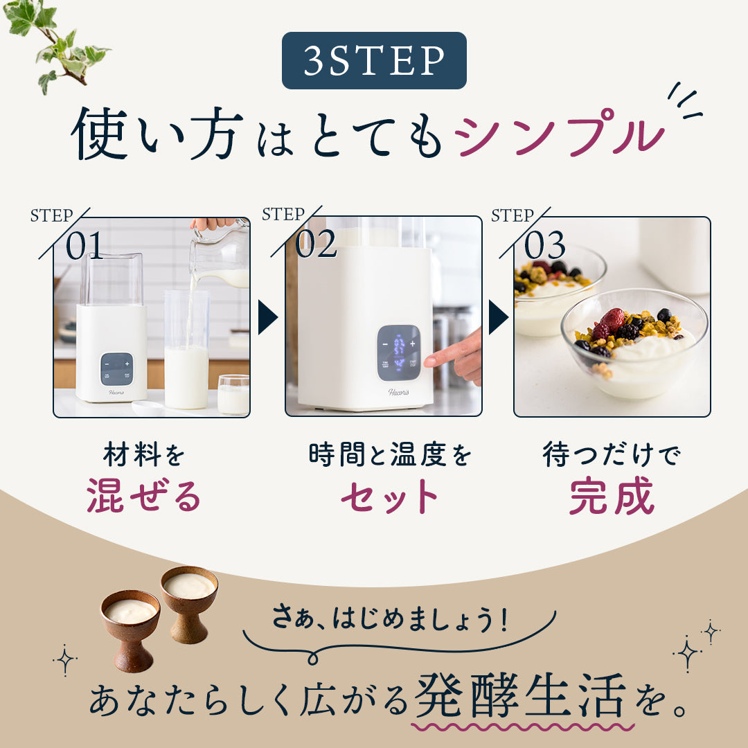 3Step 使い方はとてもシンプル！
step.01 材料を「混ぜる」
step.02 時間と温度を「セット」
step.03 待つだけで「完成」
さぁ、はじめましょう！あなたらしく広がる発酵生活を。