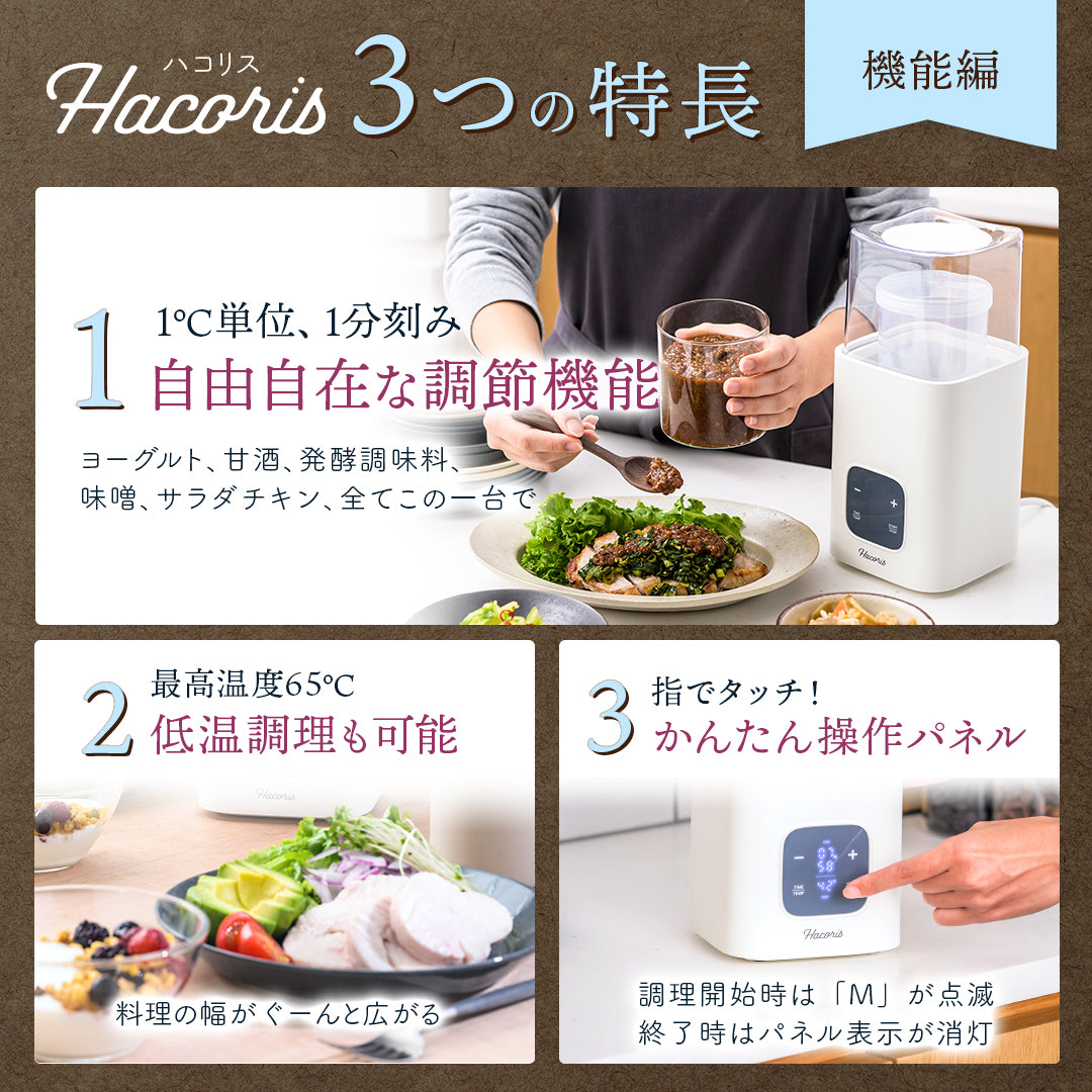 Hacoris（ハコリス）3つの特長「機能編」
1.1℃単位、1分刻み 自由自在な調節機能 ヨーグルト、甘酒、発酵調味料、味噌、サラダチキン、全てこの一台で
2.最高温度65℃ 低温調理も可能　旨味や栄養を閉じ込める低温調理で 料理の幅が、ぐーんと広がる
3.指でタッチするだけかんたん操作パネル 調理開始時は「M」が点滅し、終了時はパネル表示が消灯