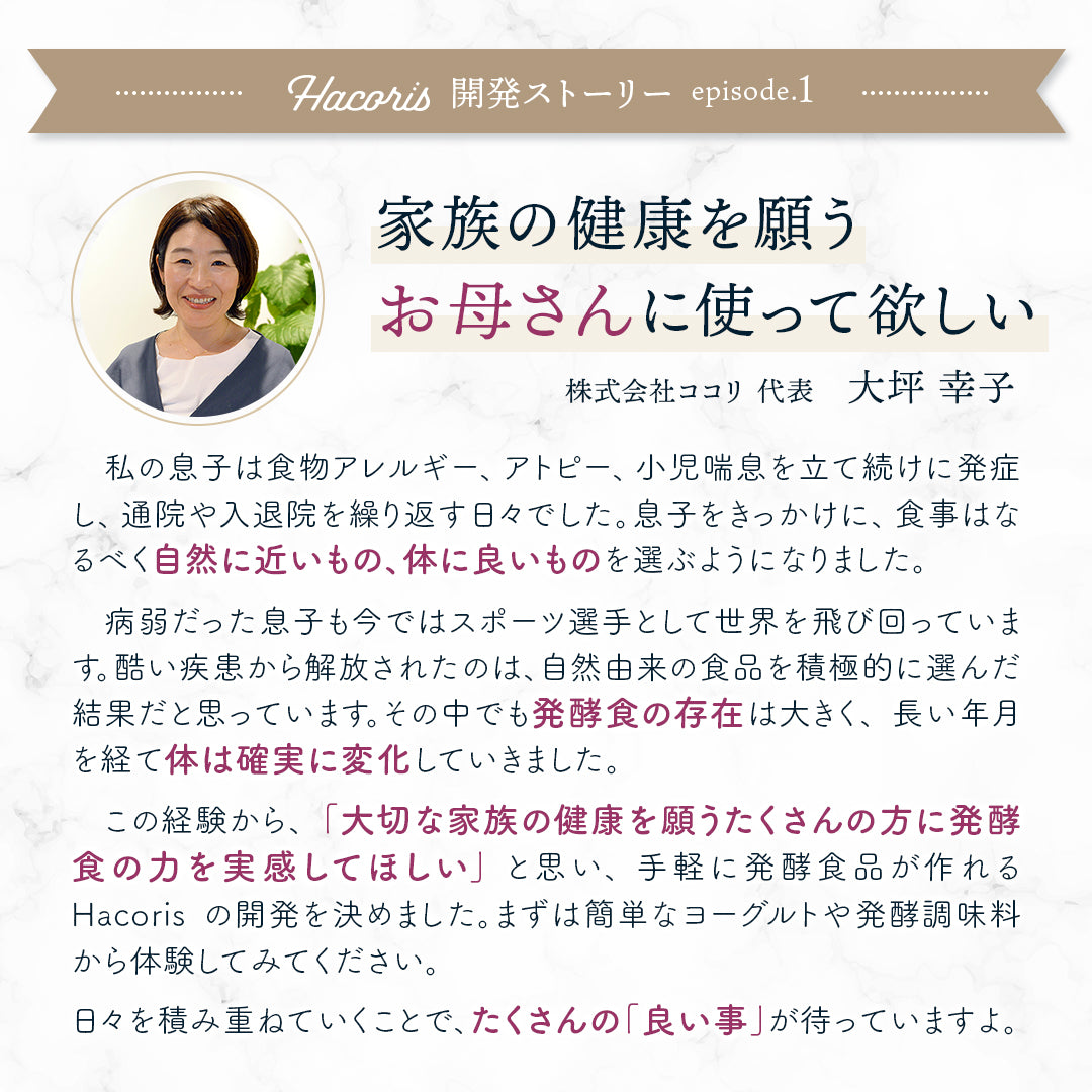 大切な家族の健康を願うお母さん、お父さんに使って欲しい　株式会社ココリ 代表 大坪 幸子　私の息子は乳児期に食物アレルギーを発症しました。しかもアトピー性皮膚炎によって首はいつも赤くただれて痛々しく、ステロイドを使用する生活でした。さらには小児喘息で入退院を繰り返すなど、「この子は体も小さく病弱で、この先健康に育つのだろうか。」と心配する日々でした。息子をきっかけに、日々の積み重ねである食事には一層気を付けるようになり、食品選びはなるべく自然に近いもの、体に良いものを選ぶようになりました。病弱だった息子も今ではスポーツ選手として世界を飛び回っています。酷いアレルギー疾患から解放されたのは、自然由来の食品を積極的に選んだ結果だと思っています。その中でも発酵食の存在は大きく、長い年月を経て体は確実に変化していきました。この経験から、「大切な家族の健康を願うたくさんの方に発酵食の力を実感してほしい」という思いで、手軽に発酵食品が作れるHacorisの開発を決めました。まずは混ぜるだけで簡単に作れるヨーグルトや発酵調味料から体験してみてください。日々を積み重ねていくことで、たくさんの「良い事」が待っていますよ。