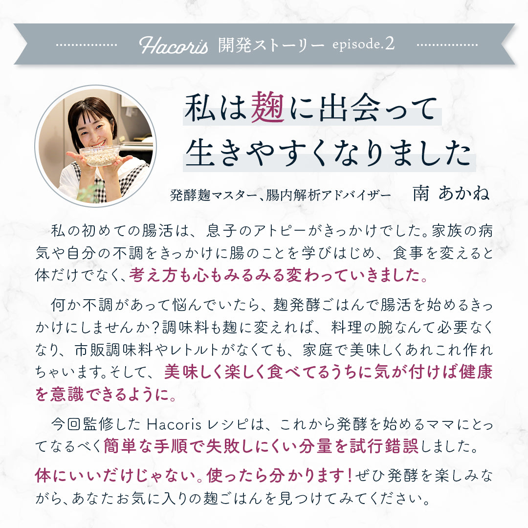 家族の病気、自分の体の不調... 私は麹に出会って生きやすくなりました　発酵麹マスター、腸内解析アドバイザー 南 あかね　私の初めての腸活は、息子のアトピーがきっかけでした。
        家族の病気や自分の体の不調をきっかけに腸のことを学びはじめ、食事を変えると体のことだけでなく、考え方も心もみるみる変わっていきました。何か不調やトラブルがあって悩んでいたら、麹発酵ごはんで腸活を始めるきっかけにしませんか？調味料も麹に変えれば、料理の腕なんて必要なくなり、市販の調味料やレトルトがなくても、家庭で美味しくあれもこれも作れちゃいます。そして、美味しく楽しく食べてるうちに気が付けば健康を意識できるように。家族を想うママに、食べるもので心と体は変わること、美味しく楽しく不調を改善できることを広めたくて麹や腸活のことをインスタグラムで発信しはじめ、今に至っています。体にいいだけじゃない。使ったら分かります！今回、私が監修させていただいた発酵食レシピは、これから発酵を始めるママにとってなるべく簡単な手順で、失敗しにくい分量を試行錯誤して作りました。麹の製造元や種類によって仕上がりはさまざま。ぜひ色々な麹で、発酵を楽し