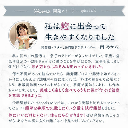 家族の病気、自分の体の不調... 私は麹に出会って生きやすくなりました　発酵麹マスター、腸内解析アドバイザー 南 あかね　私の初めての腸活は、息子のアトピーがきっかけでした。
        家族の病気や自分の体の不調をきっかけに腸のことを学びはじめ、食事を変えると体のことだけでなく、考え方も心もみるみる変わっていきました。何か不調やトラブルがあって悩んでいたら、麹発酵ごはんで腸活を始めるきっかけにしませんか？調味料も麹に変えれば、料理の腕なんて必要なくなり、市販の調味料やレトルトがなくても、家庭で美味しくあれもこれも作れちゃいます。そして、美味しく楽しく食べてるうちに気が付けば健康を意識できるように。家族を想うママに、食べるもので心と体は変わること、美味しく楽しく不調を改善できることを広めたくて麹や腸活のことをインスタグラムで発信しはじめ、今に至っています。体にいいだけじゃない。使ったら分かります！今回、私が監修させていただいた発酵食レシピは、これから発酵を始めるママにとってなるべく簡単な手順で、失敗しにくい分量を試行錯誤して作りました。麹の製造元や種類によって仕上がりはさまざま。ぜひ色々な麹で、発酵を楽し