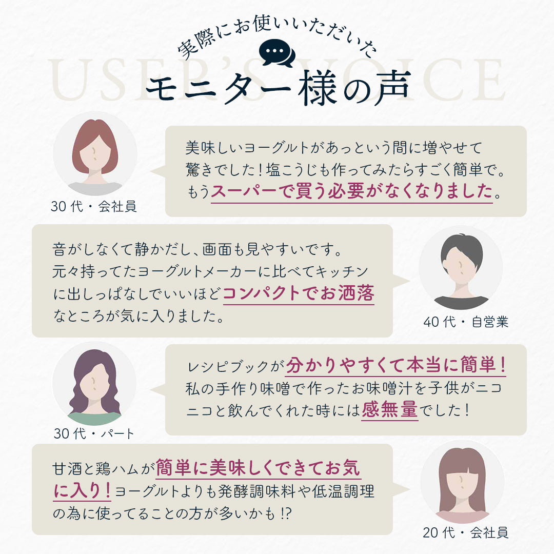 実際にお使いいただいたモニター様の声
30代・会社員：美味しいヨーグルトがあっという間に増やせて 驚きでした！塩こうじも作ってみたらすごく簡単で。もうスーパーで買う必要がなくなりました。
40代・自営業：音がしなくて静かだし、画面も見やすいです。 元々持ってたヨーグルトメーカーに比べてキッチンに出しっぱなしでいいほどコンパクトでお洒落。
30代・パート：レシピブックが分かりやすくて本当に簡単！私の手作り味噌で作ったお味噌汁を子供がニコニコと飲んでくれた時には感無量でした！
20代・会社員：甘酒と鶏ハムが簡単に美味しくできてお気に入り！ヨーグルトよりも発酵調味料や低温調理の為に使ってることの方が多いかも!?