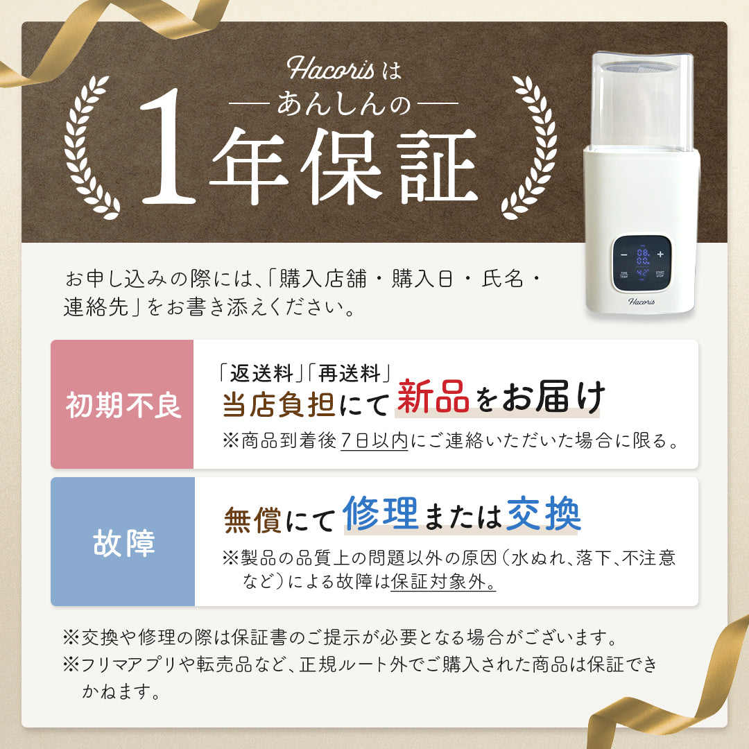 Hacorisは安心の1年保証
お申し込みの際には、「購入店舗・購入日・氏名・連絡先」をお書き添えください。
初期不良...「返送料」「再送料」当店負担にて 新品をお届け※商品到着後7日以内にご連絡いただいた場合に限る。
故障...無償にて修理または交換
※製品の品質上の問題以外の原因（水ぬれ、落下、不注意    など）による故障は保証対象外。
※交換や修理の際は保証書のご提示が必要となる場合がございます。  ※フリマアプリや転売品など、正規ルート外でご購入された商品は