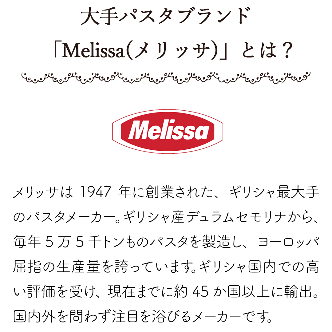 「Melissa(メリッサ)」とは？メリッサは1947年に創業された、ギリシャ最大手のパスタメーカー。ギリシャ産デュラムセモリナから、毎年5万5千トンものパスタを製造し、ヨーロッパ屈指の生産量を誇っています。ギリシャ国内での高い評価を受け、現在までに約45か国以上に輸出。国内外を問わず注目を浴びるメーカーです。