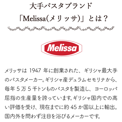 「Melissa(メリッサ)」とは？メリッサは1947年に創業された、ギリシャ最大手のパスタメーカー。ギリシャ産デュラムセモリナから、毎年5万5千トンものパスタを製造し、ヨーロッパ屈指の生産量を誇っています。ギリシャ国内での高い評価を受け、現在までに約45か国以上に輸出。国内外を問わず注目を浴びるメーカーです。