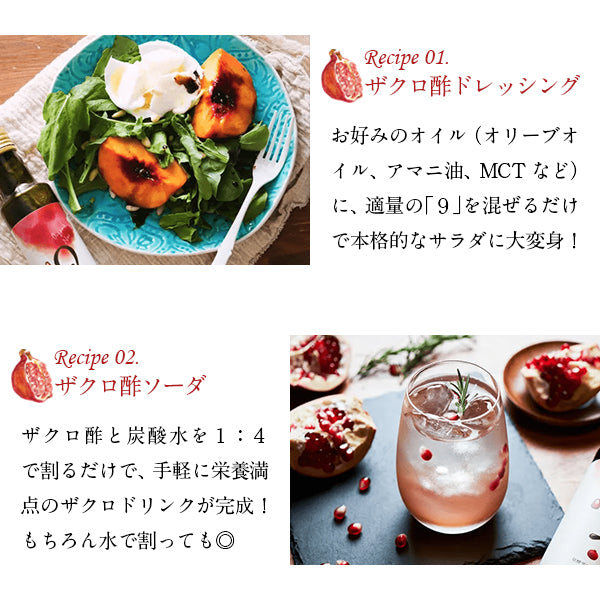 Recipe 01.ザクロ酢ドレッシングお好みのオイル（オリーブオイル、アマニ油、MCTなど）に、適量の「9」を混ぜるだけで本格的なサラダに大変身Recipe 02.ザクロ酢ソーダザクロ酢と炭酸水を1:4で割るだけで、手軽に栄養満点のザクロドリンクが完成！もちろん水で割っても